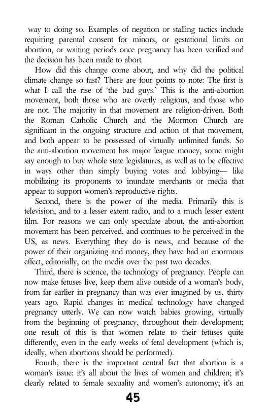 way to doing so. Examples of negation or stalling tactics include requiring parental consent for minors, or gestational limits on abortion, or waiting periods once pregnancy has been verified and the decision has been made to abort  How did this change come about, and why did the political climate change so fast? There are four points to note: The first is what I call the rise of ‘the bad guys.’ This is the anti-abortion movement, both those who are overtly religious, and those who are not. The majority in that movement are religion-driven. Both the Roman Catholic Church and the Mormon Church are significant in the ongoing structure and action of that movement, and both appear to be possessed of virtually unlimited funds. So the anti-abortion movement has major league money, some might say enough to buy whole state legislatures, as well as 1o be effective in ways other than simply buying votes and lobbying— like mobilizing its proponents 1o inundate merchants or media. that appear to support women’s reproductive rights.  Second, there is the power of the media. Primarily this is television, and to a lesser extent radio, and to a much lesser extent film. For reasons we can only speculate about, the ant-abortion movement has been perceived, and continues to be perceived in the US, as news. Everything they do is news, and because of the power of their organizing and money, they have had an enormous effect, editorially, on the media over the past two decades.  “Third, there is science, the technology of pregnancy. People can now make fetuses live, keep them alive outside of a woman’s body, from far earlier in pregnancy than was ever imagined by us, thirty years ago. Rapid changes in medical technology have changed pregnancy utterly. We can now watch babies growing, virtually from the beginning of pregnancy, throughout their development; one result of this is that women relate to their fetuses quite differently, even in the carly weeks of fetal development (which is, ideally, when abortions should be performed).  Fourth, there is the important central fact that abortion is a woman’s issue: its all about the lives of women and children; its clearly related 1o female sexuality and women’s autonomy; its an  45  